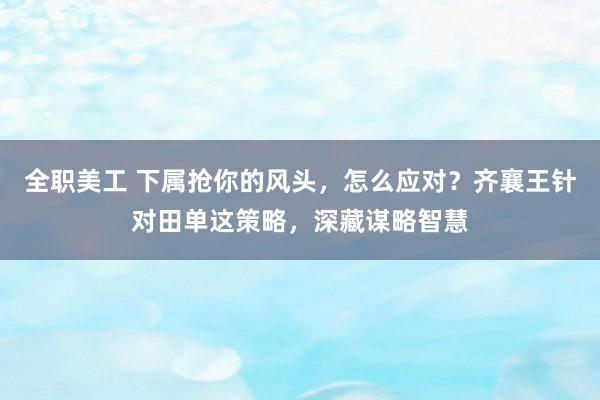 全职美工 下属抢你的风头，怎么应对？齐襄王针对田单这策略，深藏谋略智慧