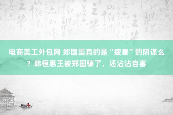 电商美工外包网 郑国渠真的是“疲秦”的阴谋么？韩桓惠王被郑国骗了，还沾沾自喜