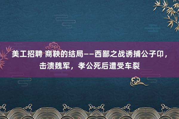 美工招聘 商鞅的结局——西鄙之战诱捕公子卬，击溃魏军，孝公死后遭受车裂