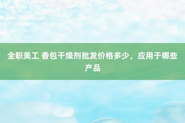 全职美工 香包干燥剂批发价格多少，应用于哪些产品